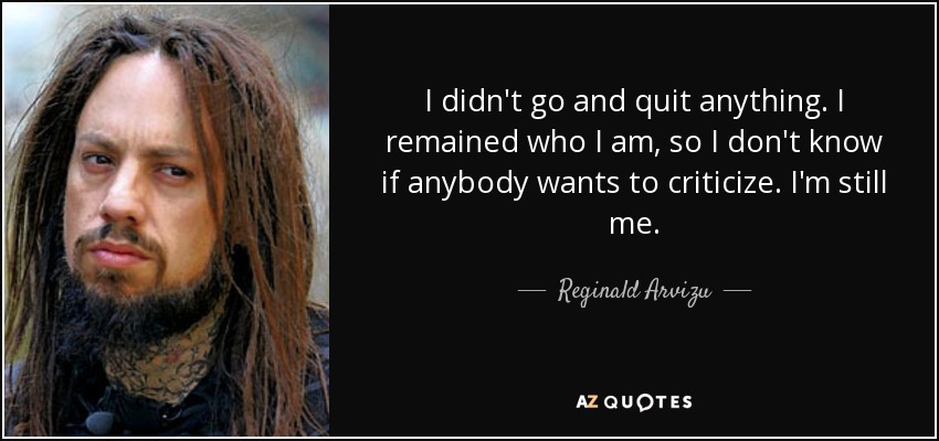 I didn't go and quit anything. I remained who I am, so I don't know if anybody wants to criticize. I'm still me. - Reginald Arvizu