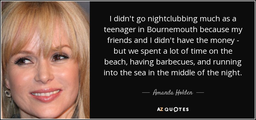 I didn't go nightclubbing much as a teenager in Bournemouth because my friends and I didn't have the money - but we spent a lot of time on the beach, having barbecues, and running into the sea in the middle of the night. - Amanda Holden