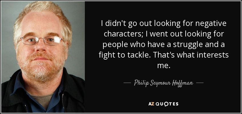 I didn't go out looking for negative characters; I went out looking for people who have a struggle and a fight to tackle. That's what interests me. - Philip Seymour Hoffman