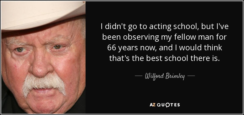 I didn't go to acting school, but I've been observing my fellow man for 66 years now, and I would think that's the best school there is. - Wilford Brimley