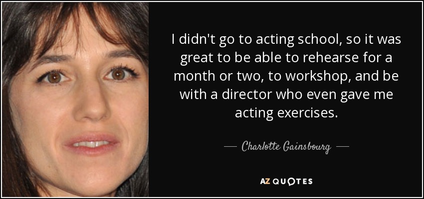 I didn't go to acting school, so it was great to be able to rehearse for a month or two, to workshop, and be with a director who even gave me acting exercises. - Charlotte Gainsbourg