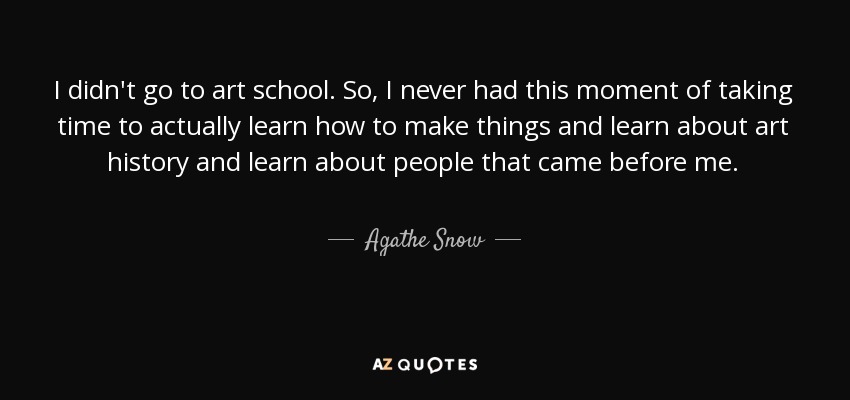 I didn't go to art school. So, I never had this moment of taking time to actually learn how to make things and learn about art history and learn about people that came before me. - Agathe Snow
