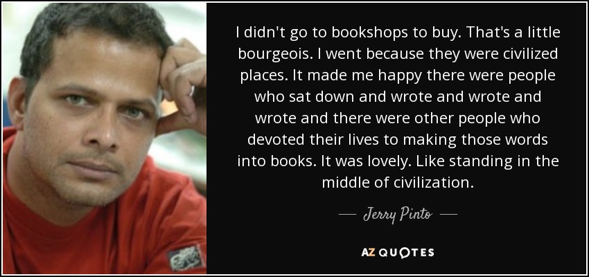 I didn't go to bookshops to buy. That's a little bourgeois. I went because they were civilized places. It made me happy there were people who sat down and wrote and wrote and wrote and there were other people who devoted their lives to making those words into books. It was lovely. Like standing in the middle of civilization. - Jerry Pinto