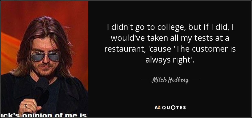 I didn't go to college, but if I did, I would've taken all my tests at a restaurant, 'cause 'The customer is always right'. - Mitch Hedberg