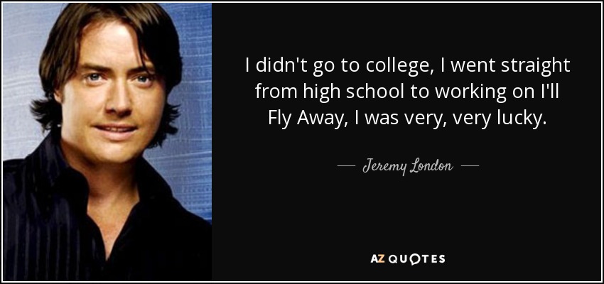 I didn't go to college, I went straight from high school to working on I'll Fly Away, I was very, very lucky. - Jeremy London