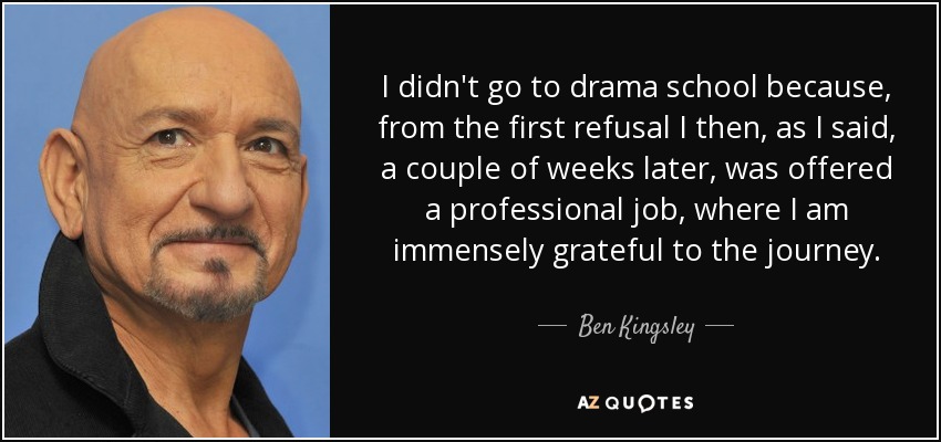 I didn't go to drama school because, from the first refusal I then, as I said, a couple of weeks later, was offered a professional job, where I am immensely grateful to the journey. - Ben Kingsley