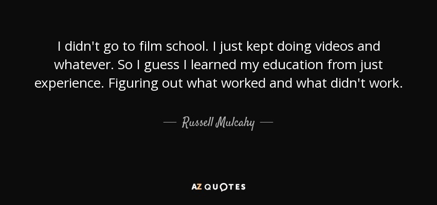 I didn't go to film school. I just kept doing videos and whatever. So I guess I learned my education from just experience. Figuring out what worked and what didn't work. - Russell Mulcahy