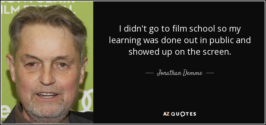 I didn't go to film school so my learning was done out in public and showed up on the screen. - Jonathan Demme