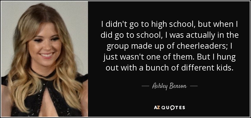 I didn't go to high school, but when I did go to school, I was actually in the group made up of cheerleaders; I just wasn't one of them. But I hung out with a bunch of different kids. - Ashley Benson