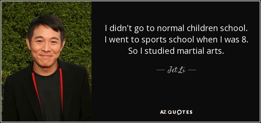 I didn't go to normal children school. I went to sports school when I was 8. So I studied martial arts. - Jet Li