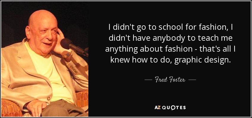 I didn't go to school for fashion, I didn't have anybody to teach me anything about fashion - that's all I knew how to do, graphic design. - Fred Foster