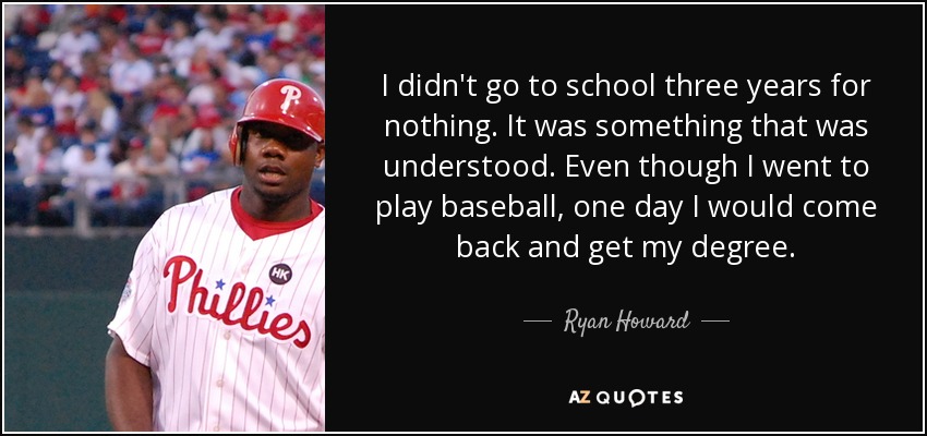 I didn't go to school three years for nothing. It was something that was understood. Even though I went to play baseball, one day I would come back and get my degree. - Ryan Howard