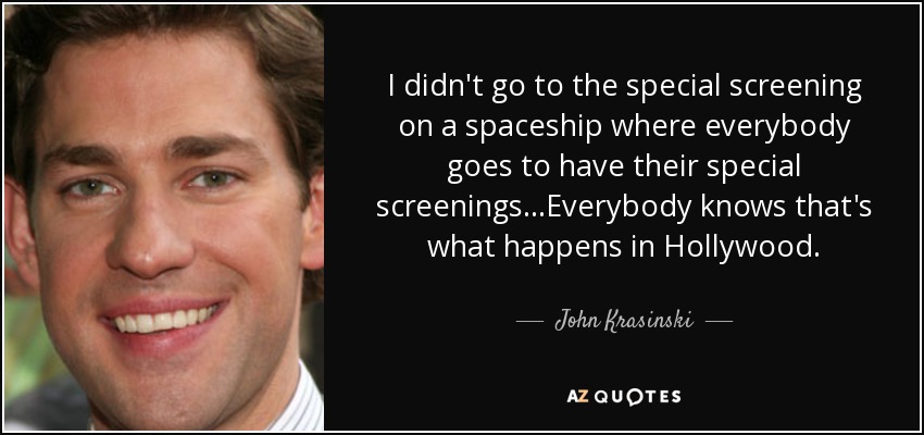 I didn't go to the special screening on a spaceship where everybody goes to have their special screenings...Everybody knows that's what happens in Hollywood. - John Krasinski