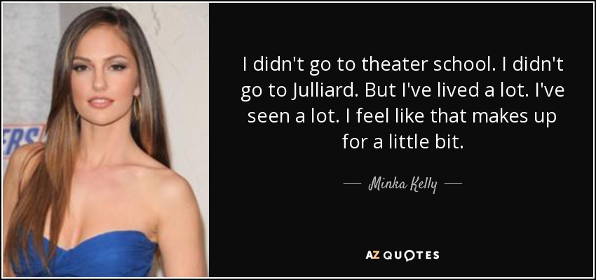 I didn't go to theater school. I didn't go to Julliard. But I've lived a lot. I've seen a lot. I feel like that makes up for a little bit. - Minka Kelly