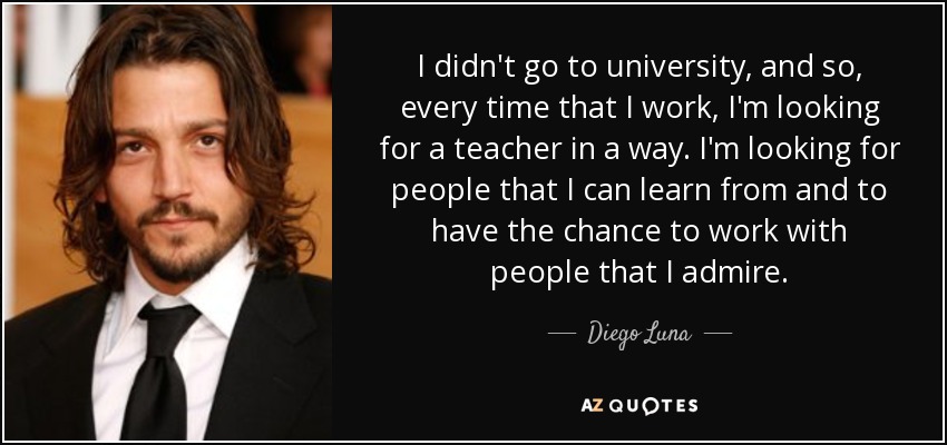 I didn't go to university, and so, every time that I work, I'm looking for a teacher in a way. I'm looking for people that I can learn from and to have the chance to work with people that I admire. - Diego Luna