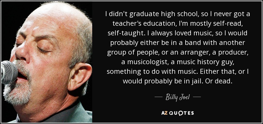 I didn't graduate high school, so I never got a teacher's education, I'm mostly self-read, self-taught. I always loved music, so I would probably either be in a band with another group of people, or an arranger, a producer, a musicologist, a music history guy, something to do with music. Either that, or I would probably be in jail. Or dead. - Billy Joel