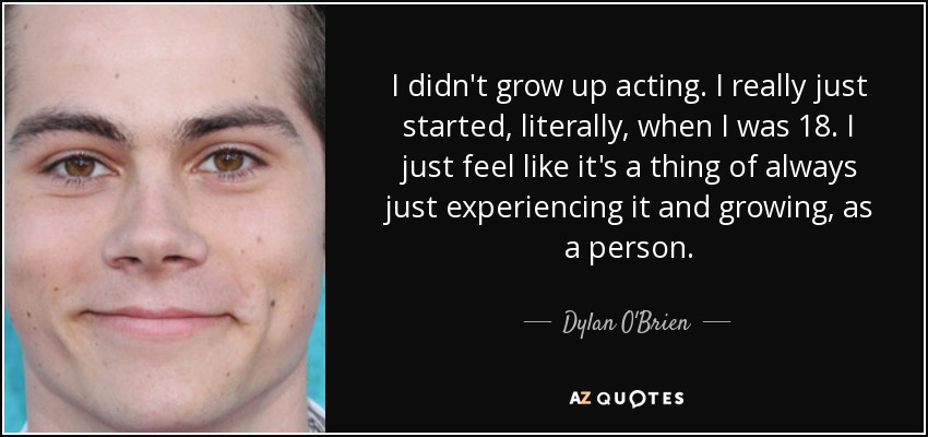 I didn't grow up acting. I really just started, literally, when I was 18. I just feel like it's a thing of always just experiencing it and growing, as a person. - Dylan O'Brien
