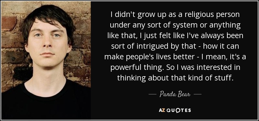 I didn't grow up as a religious person under any sort of system or anything like that, I just felt like I've always been sort of intrigued by that - how it can make people's lives better - I mean, it's a powerful thing. So I was interested in thinking about that kind of stuff. - Panda Bear