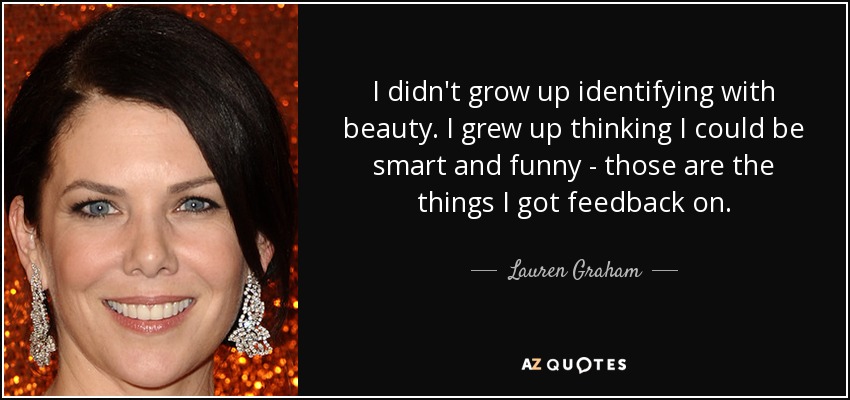 I didn't grow up identifying with beauty. I grew up thinking I could be smart and funny - those are the things I got feedback on. - Lauren Graham
