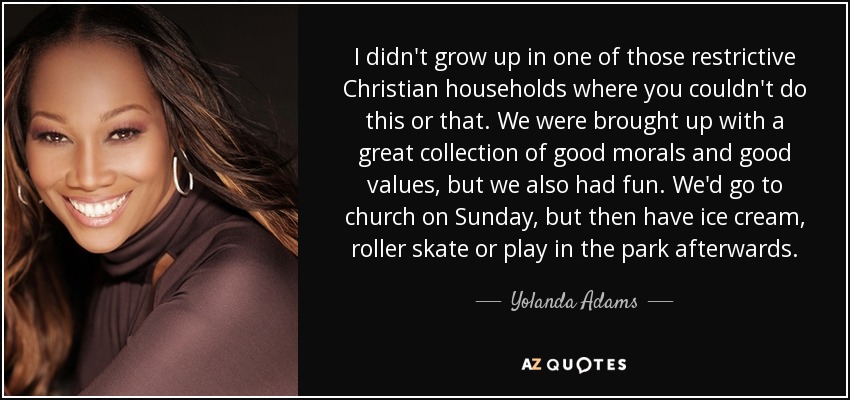 I didn't grow up in one of those restrictive Christian households where you couldn't do this or that. We were brought up with a great collection of good morals and good values, but we also had fun. We'd go to church on Sunday, but then have ice cream, roller skate or play in the park afterwards. - Yolanda Adams