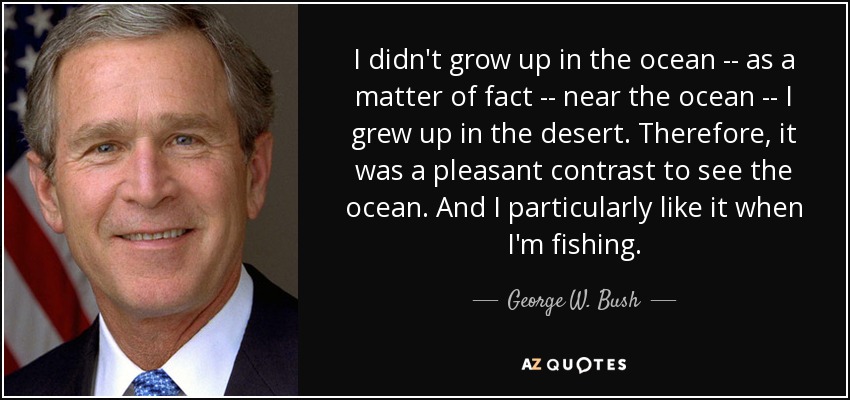 I didn't grow up in the ocean -- as a matter of fact -- near the ocean -- I grew up in the desert. Therefore, it was a pleasant contrast to see the ocean. And I particularly like it when I'm fishing. - George W. Bush