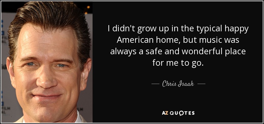 I didn't grow up in the typical happy American home, but music was always a safe and wonderful place for me to go. - Chris Isaak