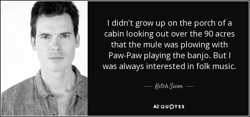 I didn't grow up on the porch of a cabin looking out over the 90 acres that the mule was plowing with Paw-Paw playing the banjo. But I was always interested in folk music. - Ketch Secor