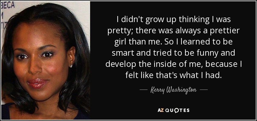 I didn't grow up thinking I was pretty; there was always a prettier girl than me. So I learned to be smart and tried to be funny and develop the inside of me, because I felt like that's what I had. - Kerry Washington