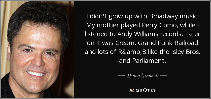 I didn't grow up with Broadway music. My mother played Perry Como, while I listened to Andy Williams records. Later on it was Cream, Grand Funk Railroad and lots of R&B like the Isley Bros. and Parliament. - Donny Osmond