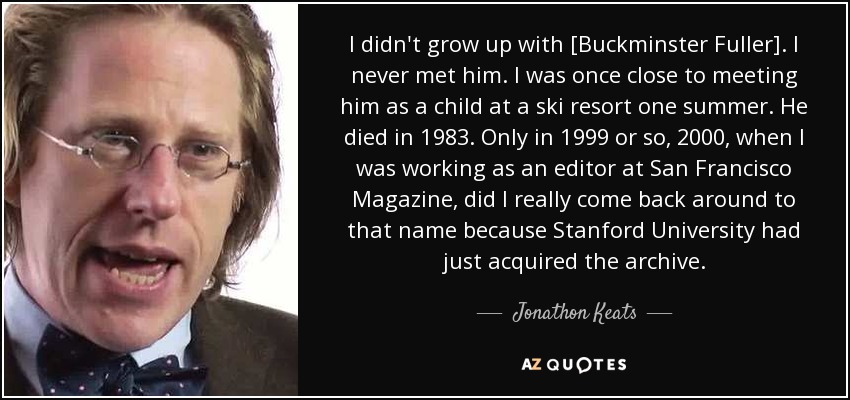 I didn't grow up with [Buckminster Fuller]. I never met him. I was once close to meeting him as a child at a ski resort one summer. He died in 1983. Only in 1999 or so, 2000, when I was working as an editor at San Francisco Magazine, did I really come back around to that name because Stanford University had just acquired the archive. - Jonathon Keats