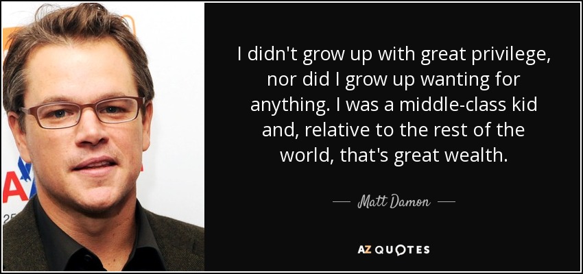 I didn't grow up with great privilege, nor did I grow up wanting for anything. I was a middle-class kid and, relative to the rest of the world, that's great wealth. - Matt Damon