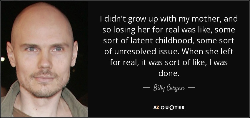 I didn't grow up with my mother, and so losing her for real was like, some sort of latent childhood, some sort of unresolved issue. When she left for real, it was sort of like, I was done. - Billy Corgan