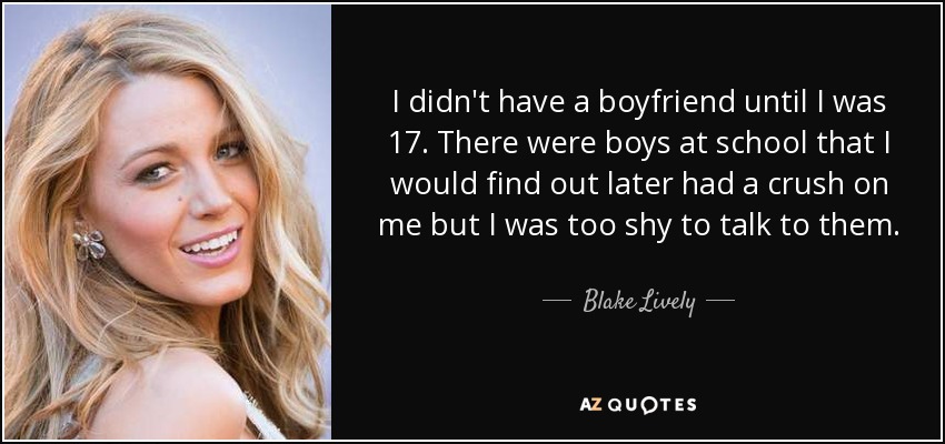 I didn't have a boyfriend until I was 17. There were boys at school that I would find out later had a crush on me but I was too shy to talk to them. - Blake Lively