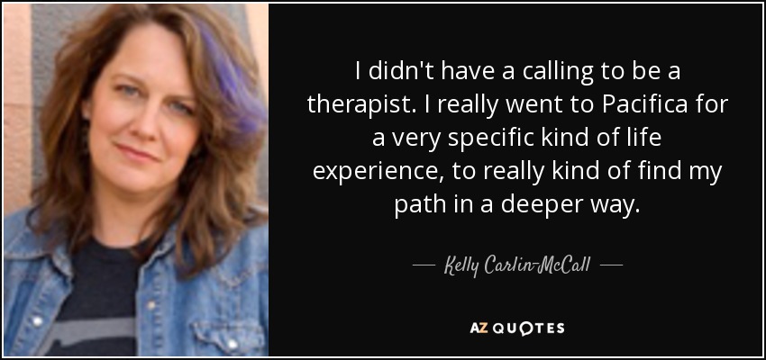 I didn't have a calling to be a therapist. I really went to Pacifica for a very specific kind of life experience, to really kind of find my path in a deeper way. - Kelly Carlin-McCall