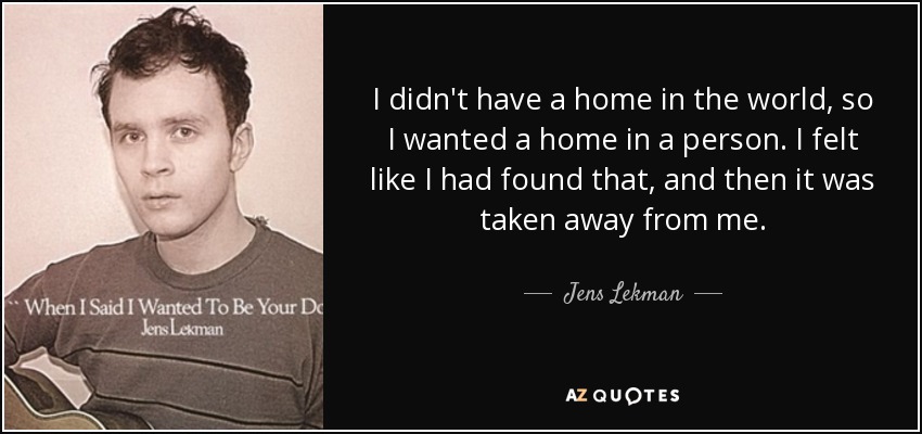 I didn't have a home in the world, so I wanted a home in a person. I felt like I had found that, and then it was taken away from me. - Jens Lekman