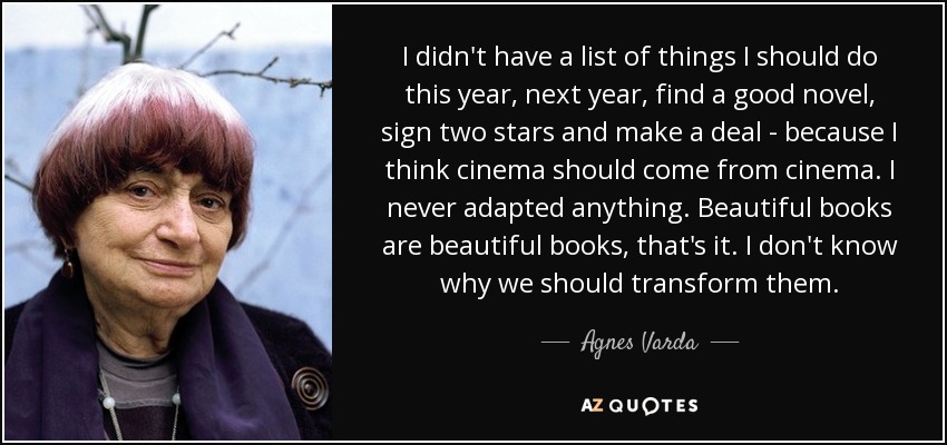 I didn't have a list of things I should do this year, next year, find a good novel, sign two stars and make a deal - because I think cinema should come from cinema. I never adapted anything. Beautiful books are beautiful books, that's it. I don't know why we should transform them. - Agnes Varda