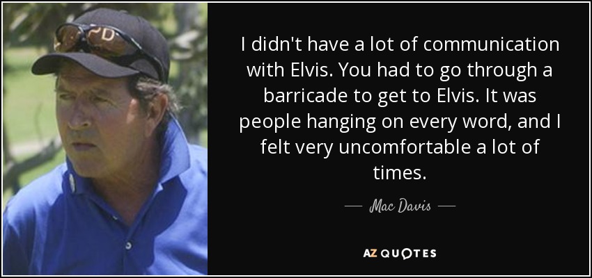 I didn't have a lot of communication with Elvis. You had to go through a barricade to get to Elvis. It was people hanging on every word, and I felt very uncomfortable a lot of times. - Mac Davis