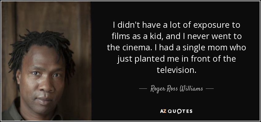 I didn't have a lot of exposure to films as a kid, and I never went to the cinema. I had a single mom who just planted me in front of the television. - Roger Ross Williams
