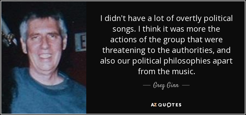 I didn't have a lot of overtly political songs. I think it was more the actions of the group that were threatening to the authorities, and also our political philosophies apart from the music. - Greg Ginn
