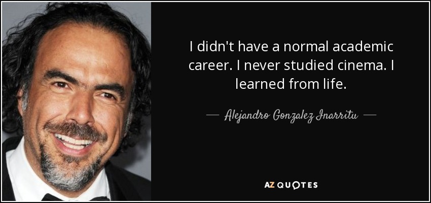 I didn't have a normal academic career. I never studied cinema. I learned from life. - Alejandro Gonzalez Inarritu