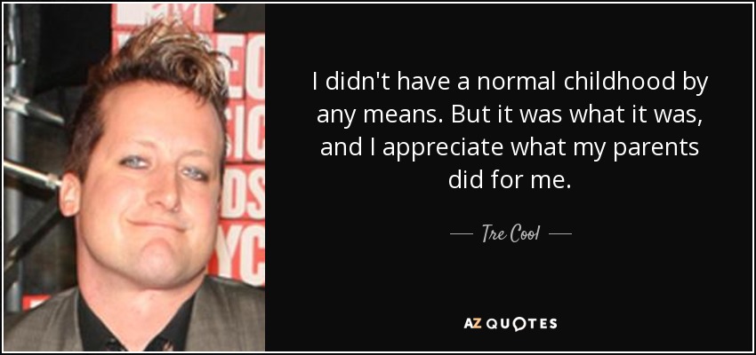 I didn't have a normal childhood by any means. But it was what it was, and I appreciate what my parents did for me. - Tre Cool