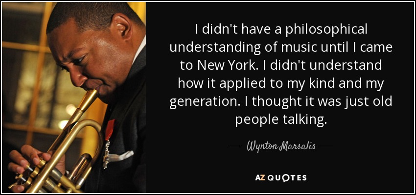 I didn't have a philosophical understanding of music until I came to New York. I didn't understand how it applied to my kind and my generation. I thought it was just old people talking. - Wynton Marsalis