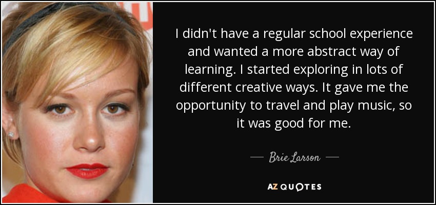 I didn't have a regular school experience and wanted a more abstract way of learning. I started exploring in lots of different creative ways. It gave me the opportunity to travel and play music, so it was good for me. - Brie Larson