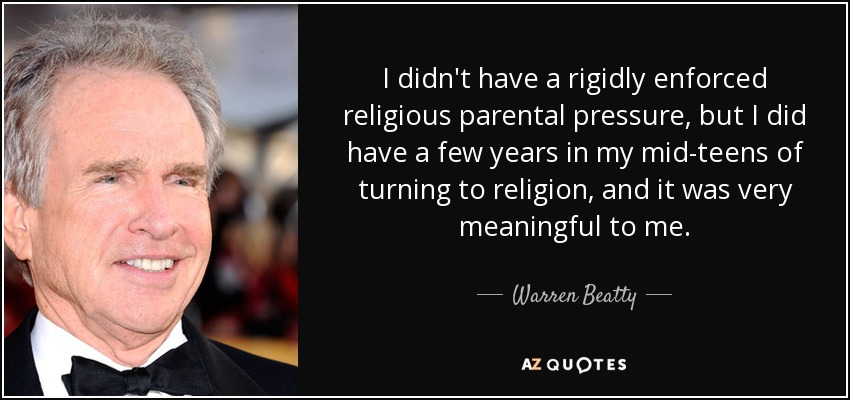 I didn't have a rigidly enforced religious parental pressure, but I did have a few years in my mid-teens of turning to religion, and it was very meaningful to me. - Warren Beatty