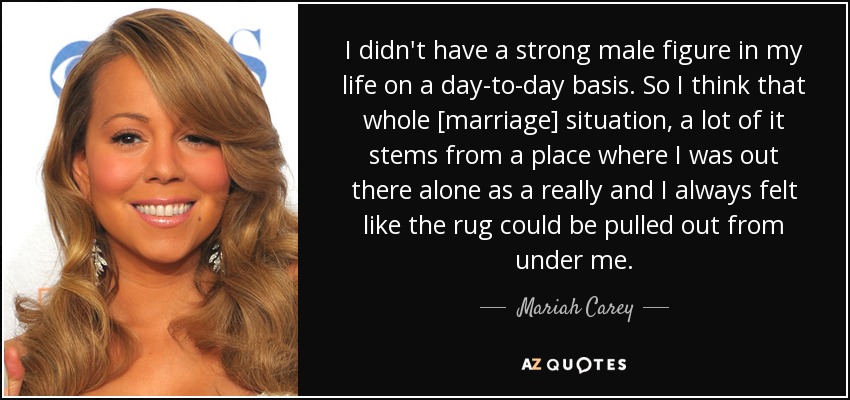 I didn't have a strong male figure in my life on a day-to-day basis. So I think that whole [marriage] situation, a lot of it stems from a place where I was out there alone as a really and I always felt like the rug could be pulled out from under me. - Mariah Carey