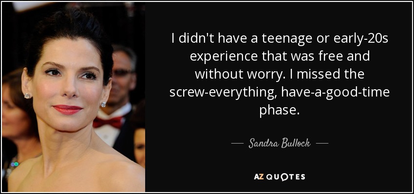 I didn't have a teenage or early-20s experience that was free and without worry. I missed the screw-everything, have-a-good-time phase. - Sandra Bullock