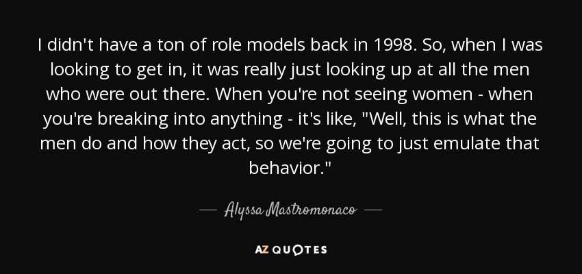 I didn't have a ton of role models back in 1998. So, when I was looking to get in, it was really just looking up at all the men who were out there. When you're not seeing women - when you're breaking into anything - it's like, 