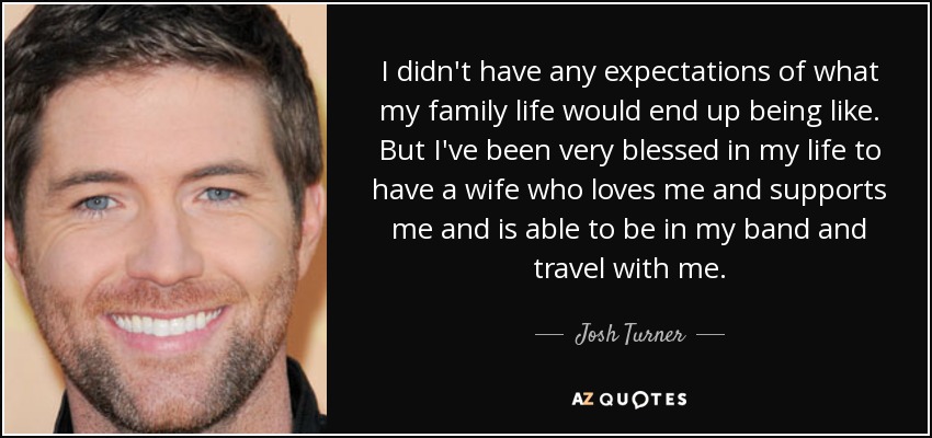 I didn't have any expectations of what my family life would end up being like. But I've been very blessed in my life to have a wife who loves me and supports me and is able to be in my band and travel with me. - Josh Turner