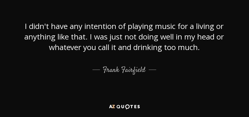 I didn't have any intention of playing music for a living or anything like that. I was just not doing well in my head or whatever you call it and drinking too much. - Frank Fairfield