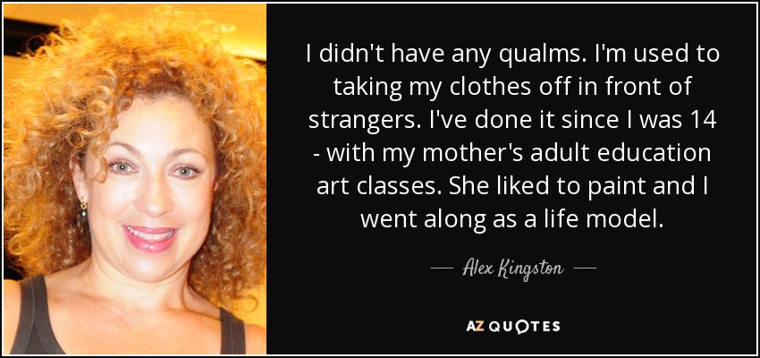 I didn't have any qualms. I'm used to taking my clothes off in front of strangers. I've done it since I was 14 - with my mother's adult education art classes. She liked to paint and I went along as a life model. - Alex Kingston